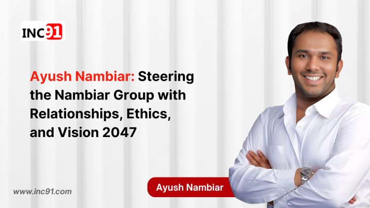 Ayush Nambiar: Steering the Nambiar  Group with Relationships, Ethics, and  Vision 2047